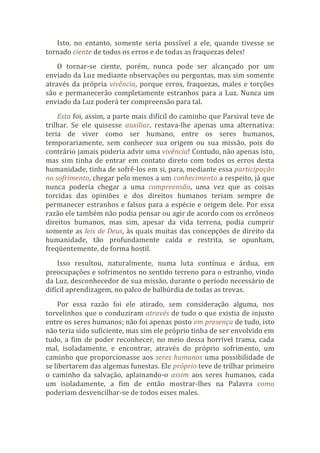 Isto, no entanto, somente seria possível a ele, quando tivesse se
tornado ciente de todos os erros e de todas as fraquezas deles!
O tornar-se ciente, porém, nunca pode ser alcançado por um
enviado da Luz mediante observações ou perguntas, mas sim somente
através da própria vivência, porque erros, fraquezas, males e torções
são e permanecerão completamente estranhos para a Luz. Nunca um
enviado da Luz poderá ter compreensão para tal.
Esta foi, assim, a parte mais difícil do caminho que Parsival teve de
trilhar. Se ele quisesse auxiliar, restava-lhe apenas uma alternativa:
teria de viver como ser humano, entre os seres humanos,
temporariamente, sem conhecer sua origem ou sua missão, pois do
contrário jamais poderia advir uma vivência! Contudo, não apenas isto,
mas sim tinha de entrar em contato direto com todos os erros desta
humanidade, tinha de sofrê-los em si, para, mediante essa participação
no sofrimento, chegar pelo menos a um conhecimento a respeito, já que
nunca poderia chegar a uma compreensão, uma vez que as coisas
torcidas das opiniões e dos direitos humanos teriam sempre de
permanecer estranhos e falsos para a espécie e origem dele. Por essa
razão ele também não podia pensar ou agir de acordo com os errôneos
direitos humanos, mas sim, apesar da vida terrena, podia cumprir
somente as leis de Deus, às quais muitas das concepções de direito da
humanidade, tão profundamente caída e restrita, se opunham,
freqüentemente, de forma hostil.
Isso resultou, naturalmente, numa luta contínua e árdua, em
preocupações e sofrimentos no sentido terreno para o estranho, vindo
da Luz, desconhecedor de sua missão, durante o período necessário de
difícil aprendizagem, no palco de balbúrdia de todas as trevas.
Por essa razão foi ele atirado, sem consideração alguma, nos
torvelinhos que o conduziram através de tudo o que existia de injusto
entre os seres humanos; não foi apenas posto em presença de tudo, isto
não teria sido suficiente, mas sim ele próprio tinha de ser envolvido em
tudo, a fim de poder reconhecer, no meio dessa horrível trama, cada
mal, isoladamente, e encontrar, através do próprio sofrimento, um
caminho que proporcionasse aos seres humanos uma possibilidade de
se libertarem das algemas funestas. Ele próprio teve de trilhar primeiro
o caminho da salvação, aplainando-o assim aos seres humanos, cada
um isoladamente, a fim de então mostrar-lhes na Palavra como
poderiam desvencilhar-se de todos esses males.
 