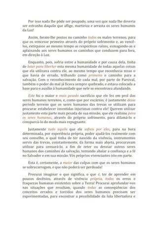 Por isso nada lhe pôde ser poupado, uma vez que nada lhe deveria
ser estranho daquilo que aflige, martiriza e arrasta os seres humanos
da Luz!
Assim, foram-lhe postos no caminho todos os males terrenos, para
que os vencesse primeiro através do próprio sofrimento e, ao vencê-
los, extirpasse ao mesmo tempo as respectivas raízes, esmagando-as e
aplainando aos seres humanos os caminhos que conduzem para fora,
em direção à Luz.
Enquanto, pois, sofria entre a humanidade e por causa dela, tinha
de lutar para libertar esta mesma humanidade de todas aquelas coisas
que ela utilizava contra ele, ao mesmo tempo que reconhecia nisso o
que havia de errado, trilhando como primeiro o caminho para a
salvação. Com o reconhecimento de cada mal, por parte de Parsival,
também o poder do mal já ficava sempre quebrado, e estava colocada a
base para o auxílio à humanidade que nele se encontrava afundando.
Este foi o maior e mais pesado sacrifício que ele fez em prol dos
seres humanos terrenos, e, como que por escárnio, é justamente desse
período terreno que os seres humanos das trevas se utilizam para
procurar estabelecer investidas injuriosas contra ele! Querem utilizar
justamente esta parte mais pesada de sua missão, que ele realizou para
os seres humanos, através do próprio sofrimento, para difamá-lo e
conspurcá-lo do modo mais repugnante.
Justamente tudo aquilo que ele sofreu por eles, para na hora
determinada, por experiência própria, poder ajudá-los realmente com
seu conselho, o qual tinha de ter nascido da vivência, instrumentos
servis das trevas, constantemente, da forma mais abjeta, procuravam
utilizar para censurá-lo, a fim de reter ou desviar outros seres
humanos dos caminhos da salvação, tentando abalar a confiança e a fé
no Salvador e em sua missão. Vós próprios vivenciastes isto em parte.
Esta é, certamente, a maior das culpas com que os seres humanos
se sobrecarregam, e que não poderá ser perdoada!
Procurai imaginar o que significa, o que é, ter de aprender em
poucos decênios, através de vivência própria, todos os erros e
fraquezas humanas existentes sobre a Terra! Procurai aprofundar-vos
nas situações que resultam, quando todas as conseqüências dos
conceitos errados e torcidos dos seres humanos precisam ser
experimentadas, para encontrar a possibilidade da luta libertadora e
 