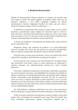 2. Manhã de Ressurreição!
Manhã de Ressurreição! Destas palavras se irradia um encanto que
toca todas as almas de modo singular. O espírito sente com isso, de
maneira intuitiva, o Sol sobre campinas repletas de flores,
murmurantes riachos, longínquo badalar de sinos, paz por toda a
parte! Um respirar alegre e livre na natureza! — —
E manhã de ressurreição deve tornar-se para todas aquelas almas
humanas, consideradas agora dignas de vivenciar aqui na Terra o
Reino de Deus. As demais permanecerão retidas nas trevas, que ainda
hoje envolvem a Terra, e com elas serão arremessadas à trajetória que
conduz à decomposição inevitável, à morte espiritual!
A aurora já enrubesce o firmamento da matéria fina, como sinal de
que se aproxima o dia!
Despertai, almas, que esperais de maneira certa pela libertação!
Curto é o tempo até a hora em que deveis vos encontrar preparadas.
Não vos deixeis surpreender dormindo ainda no último instante!
Terríveis são as trevas que envolvem a Terra, na matéria fina. Seria
impossível a qualquer alma humana transpassá-las agora. — — —
Se do nascente até o poente um raio faiscante de Verdade divina
não atravessar com toda a força a noite sufocante do espiritual, o
espírito humano em adormecimento perder-se-á nesta Criação
posterior.
Pois toda a sabedoria trazida por convocados, destinada a preparar
aos seres humanos terrenos a possibilidade de ascensão do espírito às
alturas luminosas, foi predominantemente aproveitada pelos adeptos
desses convocados para finalidades terrenas! Ela não se conservou
como era, livre e natural, destinada a trazer proveito a todos os seres
humanos, mas sim retocaram-na de todos os lados, com bem adestrada
astúcia humana, até que nada mais restou da forma propriamente dita
em sua simplicidade original.
Os reformadores vaidosos realizaram com isso uma presunçosa
obra de desgraça, na qual milhões de almas humanas se emaranharam.
Tudo se tornou comércio, do qual pouco a pouco surgiu a ânsia pelo
poder. Sob a orientação do raciocínio, que como fruto de Lúcifer deu
bom resultado, apareceram apenas caricaturas daquilo que a
 