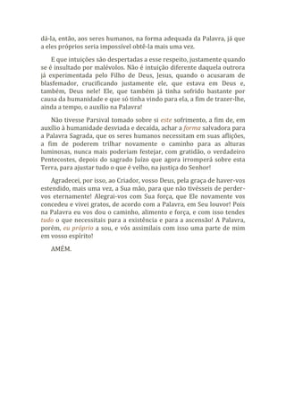 dá-la, então, aos seres humanos, na forma adequada da Palavra, já que
a eles próprios seria impossível obtê-la mais uma vez.
E que intuições são despertadas a esse respeito, justamente quando
se é insultado por malévolos. Não é intuição diferente daquela outrora
já experimentada pelo Filho de Deus, Jesus, quando o acusaram de
blasfemador, crucificando justamente ele, que estava em Deus e,
também, Deus nele! Ele, que também já tinha sofrido bastante por
causa da humanidade e que só tinha vindo para ela, a fim de trazer-lhe,
ainda a tempo, o auxílio na Palavra!
Não tivesse Parsival tomado sobre si este sofrimento, a fim de, em
auxílio à humanidade desviada e decaída, achar a forma salvadora para
a Palavra Sagrada, que os seres humanos necessitam em suas aflições,
a fim de poderem trilhar novamente o caminho para as alturas
luminosas, nunca mais poderiam festejar, com gratidão, o verdadeiro
Pentecostes, depois do sagrado Juízo que agora irromperá sobre esta
Terra, para ajustar tudo o que é velho, na justiça do Senhor!
Agradecei, por isso, ao Criador, vosso Deus, pela graça de haver-vos
estendido, mais uma vez, a Sua mão, para que não tivésseis de perder-
vos eternamente! Alegrai-vos com Sua força, que Ele novamente vos
concedeu e vivei gratos, de acordo com a Palavra, em Seu louvor! Pois
na Palavra eu vos dou o caminho, alimento e força, e com isso tendes
tudo o que necessitais para a existência e para a ascensão! A Palavra,
porém, eu próprio a sou, e vós assimilais com isso uma parte de mim
em vosso espírito!
AMÉM.
 