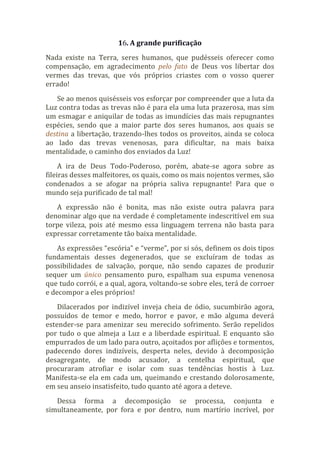 16. A grande purificação
Nada existe na Terra, seres humanos, que pudésseis oferecer como
compensação, em agradecimento pelo fato de Deus vos libertar dos
vermes das trevas, que vós próprios criastes com o vosso querer
errado!
Se ao menos quisésseis vos esforçar por compreender que a luta da
Luz contra todas as trevas não é para ela uma luta prazerosa, mas sim
um esmagar e aniquilar de todas as imundícies das mais repugnantes
espécies, sendo que a maior parte dos seres humanos, aos quais se
destina a libertação, trazendo-lhes todos os proveitos, ainda se coloca
ao lado das trevas venenosas, para dificultar, na mais baixa
mentalidade, o caminho dos enviados da Luz!
A ira de Deus Todo-Poderoso, porém, abate-se agora sobre as
fileiras desses malfeitores, os quais, como os mais nojentos vermes, são
condenados a se afogar na própria saliva repugnante! Para que o
mundo seja purificado de tal mal!
A expressão não é bonita, mas não existe outra palavra para
denominar algo que na verdade é completamente indescritível em sua
torpe vileza, pois até mesmo essa linguagem terrena não basta para
expressar corretamente tão baixa mentalidade.
As expressões “escória” e “verme”, por si sós, definem os dois tipos
fundamentais desses degenerados, que se excluíram de todas as
possibilidades de salvação, porque, não sendo capazes de produzir
sequer um único pensamento puro, espalham sua espuma venenosa
que tudo corrói, e a qual, agora, voltando-se sobre eles, terá de corroer
e decompor a eles próprios!
Dilacerados por indizível inveja cheia de ódio, sucumbirão agora,
possuídos de temor e medo, horror e pavor, e mão alguma deverá
estender-se para amenizar seu merecido sofrimento. Serão repelidos
por tudo o que almeja a Luz e a liberdade espiritual. E enquanto são
empurrados de um lado para outro, açoitados por aflições e tormentos,
padecendo dores indizíveis, desperta neles, devido à decomposição
desagregante, de modo acusador, a centelha espiritual, que
procuraram atrofiar e isolar com suas tendências hostis à Luz.
Manifesta-se ela em cada um, queimando e crestando dolorosamente,
em seu anseio insatisfeito, tudo quanto até agora a deteve.
Dessa forma a decomposição se processa, conjunta e
simultaneamente, por fora e por dentro, num martírio incrível, por
 
