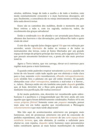 séculos, milênios, longe de todo o auxílio e de todo o lenitivo, com
medo constantemente crescente e o mais horroroso desespero, até
que, finalmente, a consciência do eu esteja inteiramente corroída, pois
dela nada deverá restar.
Esses são os caminhos dos malditos, desde o momento em que
Deus retirou a mão e, com ira sagrada, excluiu-os, todos, do
recebimento das graças salvadoras!
Então o condenado teve de afundar e ser arrastado para baixo, aos
abismos dos horrores e das devastações, pois faltava-lhe todo o apoio
vindo de cima!
E este dia do sagrado Juízo chegou agora! Vós que vos esforçais por
ascender, sereis libertados de todos os vermes e de todos os
instrumentos das trevas, como já fostes libertados por um grande
espaço de tempo do próprio príncipe das trevas, pela sagrada Luz! Para
que possais novamente fortalecer-vos, a ponto de não mais precisar
temê-lo.
Agora a Terra inteira, que vos carrega, elevar-se-á convosco para
regiões mais puras e mais luminosas.
E quando então puderdes respirar novamente a pureza, quando em
torno de vós houver caído tudo aquilo que vos obstruía a visão clara
para a Luz, somente então reconhecereis, olhando retrospectivamente,
quão sórdido fora o pântano em que até então vivestes. Só quando
efetuardes esse olhar retrospectivo, sentireis o mal-estar e o horror...
e... talvez... floresça então em vós também uma parte daquela gratidão
que, já hoje, deveríeis dar a Deus pela grande obra de amor, que,
mediante essa purificação, Ele realiza convosco!
Já há muito poderíeis, sim, deveríeis ter reconhecido quão sobre-
humana é a paciência e a longanimidade que Ele teve ainda até com
aqueles que agora foram definitivamente condenados. Podíeis vê-lo em
vossas próprias fileiras! Somente como um pequeno exemplo, pensai
mais uma vez em todos aqueles que reconheceram a Mensagem
voluntariamente e que mais tarde abjuraram!
Não falo aqui de acontecimentos anteriores em paragens mais
luminosas, nem de promessas anteriores em prol da concessão de
pedidos espontâneos, não; falo tão-somente de um curto espaço desta
existência terrena, que, não obstante, já contém o suficiente para
afastar-se, com repulsa, daqueles seres humanos cujos pensamentos
todos constituem apenas as mais baixas manifestações da vaidade
 