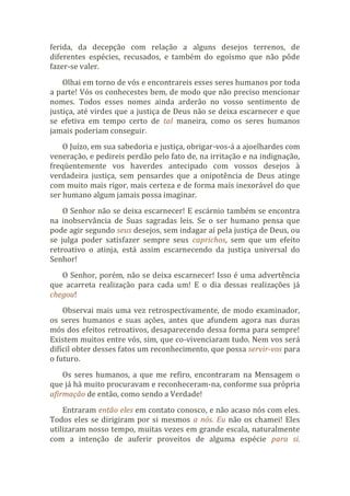 ferida, da decepção com relação a alguns desejos terrenos, de
diferentes espécies, recusados, e também do egoísmo que não pôde
fazer-se valer.
Olhai em torno de vós e encontrareis esses seres humanos por toda
a parte! Vós os conhecestes bem, de modo que não preciso mencionar
nomes. Todos esses nomes ainda arderão no vosso sentimento de
justiça, até virdes que a justiça de Deus não se deixa escarnecer e que
se efetiva em tempo certo de tal maneira, como os seres humanos
jamais poderiam conseguir.
O Juízo, em sua sabedoria e justiça, obrigar-vos-á a ajoelhardes com
veneração, e pedireis perdão pelo fato de, na irritação e na indignação,
freqüentemente vos haverdes antecipado com vossos desejos à
verdadeira justiça, sem pensardes que a onipotência de Deus atinge
com muito mais rigor, mais certeza e de forma mais inexorável do que
ser humano algum jamais possa imaginar.
O Senhor não se deixa escarnecer! E escárnio também se encontra
na inobservância de Suas sagradas leis. Se o ser humano pensa que
pode agir segundo seus desejos, sem indagar aí pela justiça de Deus, ou
se julga poder satisfazer sempre seus caprichos, sem que um efeito
retroativo o atinja, está assim escarnecendo da justiça universal do
Senhor!
O Senhor, porém, não se deixa escarnecer! Isso é uma advertência
que acarreta realização para cada um! E o dia dessas realizações já
chegou!
Observai mais uma vez retrospectivamente, de modo examinador,
os seres humanos e suas ações, antes que afundem agora nas duras
mós dos efeitos retroativos, desaparecendo dessa forma para sempre!
Existem muitos entre vós, sim, que co-vivenciaram tudo. Nem vos será
difícil obter desses fatos um reconhecimento, que possa servir-vos para
o futuro.
Os seres humanos, a que me refiro, encontraram na Mensagem o
que já há muito procuravam e reconheceram-na, conforme sua própria
afirmação de então, como sendo a Verdade!
Entraram então eles em contato conosco, e não acaso nós com eles.
Todos eles se dirigiram por si mesmos a nós. Eu não os chamei! Eles
utilizaram nosso tempo, muitas vezes em grande escala, naturalmente
com a intenção de auferir proveitos de alguma espécie para si.
 