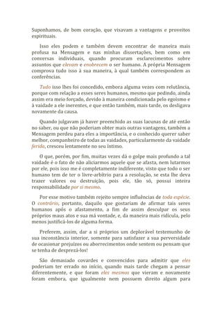 Suponhamos, de bom coração, que visavam a vantagens e proveitos
espirituais.
Isso eles podem e também devem encontrar de maneira mais
profusa na Mensagem e nas minhas dissertações, bem como em
conversas individuais, quando procuram esclarecimentos sobre
assuntos que elevam e enobrecem o ser humano. A própria Mensagem
comprova tudo isso à sua maneira, à qual também correspondem as
conferências.
Tudo isso lhes foi concedido, embora alguma vezes com relutância,
porque com relação a esses seres humanos, mesmo que pedindo, ainda
assim era meio forçado, devido à maneira condicionada pelo egoísmo e
à vaidade a ele inerentes, e que então também, mais tarde, os desligava
novamente da causa.
Quando julgavam já haver preenchido as suas lacunas de até então
no saber, ou que não poderiam obter mais outras vantagens, também a
Mensagem perdeu para eles a importância, e o conhecido querer saber
melhor, companheiro de todas as vaidades, particularmente da vaidade
ferida, cresceu lentamente no seu íntimo.
O que, porém, por fim, muitas vezes dá o golpe mais profundo a tal
vaidade é o fato de não aliciarmos aquele que se afasta, nem lutarmos
por ele, pois isso me é completamente indiferente, visto que todo o ser
humano tem de ter o livre-arbítrio para a resolução, se esta lhe deva
trazer valores ou destruição, pois ele, tão só, possui inteira
responsabilidade por si mesmo.
Por esse motivo também rejeito sempre influências de toda espécie.
O contrário, portanto, daquilo que gostariam de afirmar tais seres
humanos após o afastamento, a fim de assim desculpar os seus
próprios maus atos e sua má vontade, e, da maneira mais ridícula, pelo
menos justificá-los de alguma forma.
Preferem, assim, dar a si próprios um deplorável testemunho de
sua inconstância interior, somente para satisfazer a sua perversidade
de ocasionar prejuízos ou aborrecimentos onde sentem ou pensam que
se tenha de desprezá-los!
São demasiado covardes e convencidos para admitir que eles
poderiam ter errado no início, quando mais tarde chegam a pensar
diferentemente, e que foram eles mesmos que vieram e novamente
foram embora, que igualmente nem possuem direito algum para
 