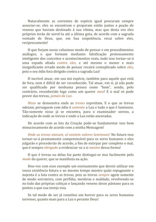 Naturalmente as correntes de espécie igual procuram sempre
associar-se; eles se encontram e preparam então juntos a poção de
veneno que haviam destinado à sua vítima, mas que desta vez eles
próprios terão de sorvê-la até a última gota, de acordo com a sagrada
vontade de Deus, que, em Sua onipotência, recai sobre eles,
reciprocamente!
O que forjam nesse calunioso modo de pensar e em procedimentos
análogos, o que formam mediante falsificação pretensamente
inteligente dos conceitos e acontecimentos reais, tudo isso tornar-se-á
uma espada afiada contra eles, e até mesmo o menor e mais
insignificante errado modo de pensar recairá centuplicado sobre eles,
pois o seu ódio fora dirigido contra a sagrada Luz!
O incrível atuar, em sua má espécie, também para aquele que está
de fora, nem é difícil de ser reconhecido. Tal atuar, em si, já não pode
ser qualificado por nenhuma pessoa como “bom”, sendo, pelo
contrário, reconhecido logo como um querer mau! E o mal só pode
provir das trevas, jamais da Luz.
Nisso se demonstra onde as trevas espreitam. E o que as trevas
odeiam, perseguem com ódio é somente a Luz e tudo o que é luminoso.
Tão-somente nisso já se encontra, para o examinador sereno, a
indicação de onde as trevas e onde a Luz estão ancoradas.
De acordo com as leis da Criação pode-se fundamentar isso bem
minuciosamente de acordo com a minha Mensagem!
Onde as trevas atacam, aí existem valores luminosos! No futuro isso
tornar-se-á prontamente compreensível para os seres humanos e eles
julgarão e procederão de acordo, a fim de extirpar por completo o mal,
que é sempre obrigado a evidenciar-se a si mesmo dessa forma!
O que é trevas ou delas faz parte distingui-se mui facilmente pelo
modo do querer, que se manifesta na ação.
Dou-vos com esse exemplo um ensinamento que deveis utilizar em
vossa existência futura e ao mesmo tempo mostro quão repugnante e
nojenta é a luta contra as trevas, pois as trevas sempre agem somente
de modo sorrateiro, com perfídia, mentiras e maldade, revolvendo-se
no lodo das próprias cobiças e lançando veneno desse pântano para os
pontos a que sua inveja visa.
Se tal modo de ser já constitui um horror para os seres humanos
terrenos, quanto mais para a Luz e perante Deus!
 