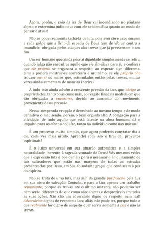 Agora, porém, o raio da ira de Deus cai incendiando no pântano
abjeto, e extermina tudo o que com ele se identifica quanto ao modo de
pensar e atuar!
Não se pode realmente tachá-la de luta, pois aversão e asco surgem
a cada golpe que a límpida espada de Deus tem de vibrar contra a
imundície, obrigada pelos ataques das trevas que já pressentem o seu
fim.
Um ser humano que ainda possui dignidade simplesmente se retira,
quando julga não encontrar aquilo que ele almejava para si, e confessa
que ele próprio se enganara a respeito, ao esperar algo diferente.
Jamais poderá mostrar-se sorrateiro e ordinário, se ele próprio não
trouxer em si os males que, estimulados então pelas trevas, muitas
vezes ainda aumentam de maneira incrível.
A tudo isso ainda advém a crescente pressão da Luz, que obriga as
propriedades, tanto boas como más, ao resgate final, na medida em que
são obrigadas a exaurir-se, devido ao aumento do movimento
proveniente dessa pressão.
Nessa inesperada erupção é derrubado ao mesmo tempo e de modo
definitivo o mal, sendo, porém, o bem erguido alto. A obrigação para a
atividade, de tudo aquilo que está latente na alma humana, dá o
impulso para os efeitos do Juízo, tanto no indivíduo como nas massas!
É um processo muito simples, que agora podereis constatar dia a
dia, cada vez mais nítido. Aprendei com isso e tirai daí proveitos
espirituais!
É o Juízo universal em sua atuação automática e a simples
naturalidade, inerente à sagrada vontade de Deus! Vós mesmos vedes
que a expressão luta é boa demais para o necessário aniquilamento de
tais salteadores que estão nas margens de todas as estradas
presenteadas por Deus, em Sua abundante graça, que conduzem à paz
do espírito.
Não se trata de uma luta, mas sim da grande purificação pela Luz
em sua obra de salvação. Contudo, é para a Luz apenas um trabalho
repugnante, porque as trevas, até o último instante, não poderão ser
nem serão diferentes do que como são: abjetas e desprezíveis em todas
as suas ações. Não são um adversário digno de respeito nem leal!
Adversários dignos de respeito a Luz, aliás, não pode ter, porque tudo o
que realmente for digno de respeito quer servir somente à Luz e não às
trevas.
 