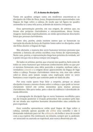 17. A chama do discípulo
Tanto em quadros antigos como em modernos encontram-se os
discípulos do Filho de Deus, Jesus, freqüentemente representados com
línguas de fogo sobre a cabeça, de modo que tal figura no quadro
assemelha-se a uma vela acesa, ardendo de maneira irrequieta.
Essa apresentação provém, em sua origem, de artistas que, ou
foram eles próprios clarividentes e retransmitiram, dessa forma,
imagens mostradas espiritualmente, ou então aproveitaram descrições
feitas por pessoas clarividentes.
Entre eles, porém, ainda existem outros que se basearam na
narração da efusão da força do Espírito Santo sobre os discípulos, onde
são feitas alusões a línguas de fogo.
Não obstante, a maioria dos seres humanos terrenos presume que
somente a fantasia do artista escolheu essa forma de representação.
Neste caso, porém, a representação chega bem próxima da verdade, até
o ponto em que ela se deixa compor em imagens.
De todos os artistas, porém, que criaram tais quadros, bem como de
todos os seres humanos que tomaram conhecimento deles ou que por
si mesmos formaram uma idéia parecida a respeito, nenhum sabe a
verdadeira conexão e a origem desse aparecimento da língua de fogo
sobre a cabeça. Pessoas clarividentes vêem-na, sim, mas não sabem
valer-se disso, pois jamais surgiu uma explicação entre os seres
humanos a esse respeito, que somente pode ser dada do alto.
Por essa razão quero hoje falar a respeito, porque os atuais
discípulos trazem a mesma chama sobre a cabeça, o que pode se tornar
claramente visível em certos momentos para muitas pessoas
clarividentes. Não para todas, pois o dom da vidência é distribuído de
modo diferente.
A consagração de discípulo liga os seres humanos escolhidos para
tal, da Criação posterior à Criação primordial. Isto acontece pelo fato
de ser doada aos espíritos humanos desenvolvidos uma centelha do
puro espiritual.
Essa centelha apresenta-se então qual língua de fogo sobre a
cabeça, contudo apenas quando ele utiliza essa centelha e não é
demasiado indolente para tal. Na utilização, ela brilha e atua de acordo
com a sua espécie. Ela continuará, no entanto, sempre por si, podendo
ser associada ou anexada ao espiritual, mas nunca absorvida por ele.
 