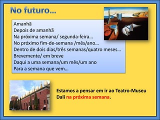 Amanhã
Depois de amanhã
Na próxima semana/ segunda-feira…
No próximo fim-de-semana /mês/ano…
Dentro de dois dias/três semanas/quatro meses…
Brevemente/ em breve
Daqui a uma semana/um mês/um ano
Para a semana que vem…



                  Estamos a pensar em ir ao Teatro-Museu
                  Dali na próxima semana.
 