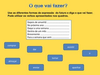 Use as diferentes formas de expressão do futuro e diga o que vai fazer.
Pode utilizar os verbos apresentados nos quadros.

                Depois de amanhã ....................................
                No próximo ano ........................................
                Daqui a uma semana ................................
                Dentro de um mês ....................................
                Brevemente ..............................................
                Para a semana que vem ...........................


comprar
                                                                      assistir
                       dar
                                                                                      ir
                                                 tomar
almoçar

                       enviar                                               apanhar
 