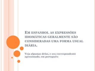 EM ESPANHOL AS EXPRESSÕES
IDIOMÁTICAS GERALMENTE SÃO
CONSIDERADAS UMA FORMA USUAL
DIÁRIA.
Veja algumas delas, e seu correspondente
aproximado, em português:

 