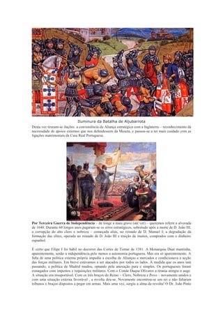 Iluminura da Batalha de Aljubarrota
Desta vez tiraram-se ilações: a conveniência da Aliança estratégica com a Inglaterra – reconhecimento da
necessidade de apoios externos que nos defendessem da Meseta, e passou-se a ter mais cuidado com as
ligações matrimoniais da Casa Real Portuguesa.




Por Terceira Guerra de Independência – de longe a mais grave (até ver) – queremos referir a alvorada
de 1640. Durante 60 longos anos pagaram-se os erros estratégicos, sobretudo após a morte de D. João III;
a corrupção do alto clero e nobreza – começada aliás, no reinado de D. Manuel I; a degradação da
formação das elites, operada no reinado de D. João III e traição de muitos, comprados com o dinheiro
espanhol.

É certo que Filipe I foi hábil no decorrer das Cortes de Tomar de 1581. A Monarquia Dual mantinha,
aparentemente, senão a independência pelo menos a autonomia portuguesa. Mas era só aparentemente. A
falta de uma política externa própria impedia a escolha de Alianças e mercados e condicionava a acção
das forças militares. Em breve estávamos a ser atacados por todos os lados. À medida que os anos iam
passando, a política de Madrid mudou, optando pela anexação pura e simples. Os portugueses foram
esmagados com impostos e requisições militares. Com o Conde Duque Olivares a tirania atingiu o auge.
A situação era insuportável. Com os três braços do Reino – Clero, Nobreza e Povo – novamente unidos e
com uma situação externa favorável , a revolta deu-se. Novamente encontrou-se um rei e não faltaram
tribunos e braços dispostos a pegar em armas. Mais uma vez, surgiu a alma da revolta! O Dr. João Pinto
 