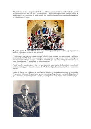 Ribeiro. Como se sabe, a campanha não foi fácil e só terminou com o tratado assinado em Lisboa, em 13
de Fevereiro de 1668, não sem que a rivalidade franco - inglesa tivesse prejudicado Portugal. Foram 28
anos de sacrifícios e incertezas. A Santa Sé mais uma vez demorou no reconhecimento da Restauração e
só o fez passados 30 anos .




A quarta guerra de independência foi o longo calvário percorrido para sacudir o jugo napoleónico,
primeiro, seguida do “excesso de zelo” britânico.

A indigência a que se deixou chegar as forças militares, a má formação para a governação e a falta de
carácter de D. João VI, aliado a maus conselheiros, levaram a que se tergiversasse perante os estrangeiros
e se reduzissem as forças da nação à inanidade, permitindo que o exército maltrapilho e esfomeado de
Junot tivesse chegado a Lisboa sem se ter disparado um tiro.

As três invasões que suportámos – isto é os que ficaram, já que a fina flor do Reino fugiu para o Brasil
com armas e bagagens – levaram-nos cerca de 10% da população, ficando o país pilhado e a economia
arrasada.

No fim da Guerra, com a liderança no outro lado do Atlântico, os ingleses tomaram conta da governação.
Foi preciso revoltas para obrigar o Rei a regressar e a tirar o poder político aos ingleses. Poder político, já
que o económico se manteve por todo o século. As consequências destes eventos ainda as sentimos hoje .
 