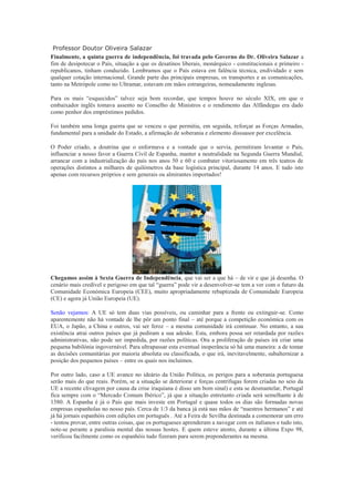 Professor Doutor Oliveira Salazar
Finalmente, a quinta guerra de independência, foi travada pelo Governo do Dr. Oliveira Salazar a
fim de desipotecar o País, situação a que os desatinos liberais, monárquico - constitucionais e primeiro -
republicanos, tinham conduzido. Lembramos que o País estava em falência técnica, endividado e sem
qualquer cotação internacional. Grande parte das principais empresas, os transportes e as comunicações,
tanto na Metrópole como no Ultramar, estavam em mãos estrangeiras, nomeadamente inglesas.

Para os mais “esquecidos” talvez seja bom recordar, que tempos houve no século XIX, em que o
embaixador inglês tomava assento no Conselho de Ministros e o rendimento das Alfândegas era dado
como penhor dos empréstimos pedidos.

Foi também uma longa guerra que se venceu o que permitiu, em seguida, reforçar as Forças Armadas,
fundamental para a unidade do Estado, a afirmação de soberania e elemento dissuasor por excelência.

O Poder criado, a doutrina que o enformava e a vontade que o servia, permitiram levantar o País,
influenciar a nosso favor a Guerra Civil de Espanha, manter a neutralidade na Segunda Guerra Mundial,
arrancar com a industrialização do país nos anos 50 e 60 e combater vitoriosamente em três teatros de
operações distintos a milhares de quilómetros da base logística principal, durante 14 anos. E tudo isto
apenas com recursos próprios e sem generais ou almirantes importados!




Chegamos assim à Sexta Guerra de Independência, que vai ser a que há – de vir e que já desenha. O
cenário mais credível e perigoso em que tal “guerra” pode vir a desenvolver-se tem a ver com o futuro da
Comunidade Económica Europeia (CEE), muito apropriadamente rebaptizada de Comunidade Europeia
(CE) e agora já União Europeia (UE).

Senão vejamos: A UE só tem duas vias possíveis, ou caminhar para a frente ou extinguir-se. Como
aparentemente não há vontade de lhe pôr um ponto final – até porque a competição económica com os
EUA, o Japão, a China e outros, vai ser feroz – a mesma comunidade irá continuar. No entanto, a sua
existência atrai outros países que já pediram a sua adesão. Esta, embora possa ser retardada por razões
administrativas, não pode ser impedida, por razões políticas. Ora a proliferação de países irá criar uma
pequena babilónia ingovernável. Para ultrapassar esta eventual inoperância só há uma maneira: a de tomar
as decisões comunitárias por maioria absoluta ou classificada, o que irá, inevitavelmente, subalternizar a
posição dos pequenos países – entre os quais nos incluímos.

Por outro lado, caso a UE avance no ideário da União Política, os perigos para a soberania portuguesa
serão mais do que reais. Porém, se a situação se deteriorar e forças centrífugas forem criadas no seio da
UE a recente clivagem por causa da crise iraquiana é disso um bom sinal) e esta se desmantelar, Portugal
fica sempre com o “Mercado Comum Ibérico”, já que a situação entretanto criada será semelhante à de
1580. A Espanha é já o País que mais investe em Portugal e quase todos os dias são formadas novas
empresas espanholas no nosso país. Cerca de 1/3 da banca já está nas mãos de “nuestros hermanos” e até
já há jornais espanhóis com edições em português . Até a Feira de Sevilha destinada a comemorar um erro
- tentou provar, entre outras coisas, que os portugueses aprenderam a navegar com os italianos e tudo isto,
note-se perante a paralisia mental das nossas hostes. E quem esteve atento, durante a última Expo 98,
verificou facilmente como os espanhóis tudo fizeram para serem preponderantes na mesma.
 