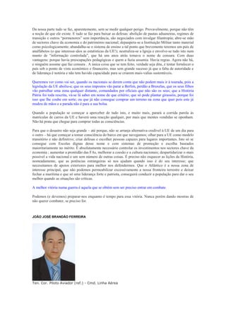 Da nossa parte tudo se faz, aparentemente, sem se medir qualquer perigo. Provavelmente, porque não têm
a noção de que ele existe. E tudo se faz para baixar as defesas: abolição de pautas aduaneiras, regimes de
transição e outros “pormenores” sem importância, são negociados com invulgar filantropia; abre-se mão
de sectores chave da economia e do património nacional; depaupera-se a Instituição Militar tanto material
como psicologicamente; abandalha-se o sistema de ensino a tal ponto que brevemente teremos um país de
analfabetos (o que interessa sãos as estatísticas da UE!); neutraliza-se a Igreja e envolve-se tudo isto num
manto de “informação controlada”, que há uns anos atrás tomava o nome de censura. Com duas
vantagens: porque havia preocupações pedagógicas e quem a fazia assumia. Havia regras. Agora não há,
e ninguém assume que faz censura . A única coisa que se tem feito, verdade seja dita, é tentar fortalecer o
país sob o ponto de vista económico e financeiro, mas sem grande sucesso já que a falta de autoridade e
de liderança é notória e não tem havido capacidade para se criarem mais-valias sustentáveis.

Queremos ver como vai ser, quando os nacionais se derem conta que não podem mais ir à tourada, pois a
legislação da UE aboliu-a; que os seus impostos vão parar a Berlim, perdão a Bruxelas, que os seus filhos
vão patrulhar uma zona qualquer distante, comandados por oficiais que não são os seus; que a História
Pátria foi toda rescrita, vá-se lá saber em nome de que critério; que só pode plantar girassóis, porque foi
isso que lhe coube em sorte; ou que já não consegue comprar um terreno na zona que quer pois este já
mudou de mãos e a parada não é para a sua bolsa.

Quando a população se começar a aperceber de tudo isto, e muito mais, parará a corrida parola às
matrículas de carros da UE e haverá uma reacção qualquer, por mais que mentes vendidas se oponham.
Não há prata que chegue para comprar todas as consciências.

Para que o desastre não seja grande – até porque, não se arranja alternativa credível à UE de um dia para
o outro – há que começar a tomar consciência do barco em que navegamos; olhar para a UE como modelo
transitório e não definitivo; criar defesas e escolher pessoas capazes para lugares importantes. Isto só se
consegue com Escolas dignas desse nome e com sistemas de promoção e escolha baseados
maioritariamente no mérito. É absolutamente necessário controlar os investimentos nos sectores chave da
economia ; aumentar a prontidão das FAs, melhorar a coesão e a cultura nacionais; despartidarizar o mais
possível a vida nacional e um sem número de outras coisas. É preciso não esquecer as lições da História,
nomeadamente, que as potências estrangeiras só nos ajudam quando isso é do seu interesse; que
necessitamos de apoios exteriores para melhor nos defendermos. Que o Atlântico é a nossa zona de
interesse principal, que não podemos permeabilizar excessivamente a nossa fronteira terrestre e deixar
fechar a marítima e que só uma liderança forte e patriota, conseguirá conduzir a população para dar o seu
melhor quando as situações são críticas.

A melhor vitória numa guerra é aquela que se obtém sem ser preciso entrar em combate.

Podemos (e devemos) preparar-nos enquanto é tempo para essa vitória. Nunca porém dando mostras de
não querer combater, se preciso for.



JOÃO JOSÉ BRANDÃO FERREIRA




Ten. Cor. Piloto Aviador (ref.) - Cmd. Linha Aérea
 