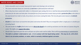 M a r i n e E n g i n e e r i n g K n o w l e d g e U E 2 3 1 | Y A S S E R B . A . F A R A G20 October 2020
WATER BOXES AND COVERS
• Easily removable covers on water boxes permit repairs and cleaning to be carried out.
• The covers and water boxes are commonly of cast iron or fabricated from mild steel.
• Where they have been coated with rubber or a bitumastic type coating, the iron or steel has been protected but has provided no
protection for the tubes and tube plate. Uncoated ferrous (iron) materials in water boxes provide a protective film on the tubes as
the unprotected iron itself corrodes, the products of corrosion coating the tubes. The iron also gives some measure of cathodic
protection.
377
• Headers or water boxes surround the tube plates and enclose the shell. They are arranged for either a single pass or a double pass
of cooling liquid.
• The tube bundle has baffles fitted which serve to direct the liquid to be cooled up and down over the tubes as it passes along the
cooler. The baffles also support the tubes.
• Should either liquid leak past the seal it will pass out of the cooler and be visible. There will be no intermixing or contamination.
• The shell or cylinder is fabricated or cast . It is in contact with the liquid being cooled . This may be oil, with which
there is no corrosion problem, or water, which is normally inhibited against corrosion.
 