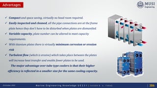 M a r i n e E n g i n e e r i n g K n o w l e d g e U E 2 3 1 | Y A S S E R B . A . F A R A G20 October 2020
 Compact and space saving, virtually no head room required.
 Easily inspected and cleaned, all the pipe connections are at the frame
plate hence they don't have to be disturbed when plates are dismantled.
 Variable capacity, plate number can be altered to meet capacity
requirements.
 With titanium plates there is virtually minimum corrosion or erosion
risk
 Turbulent flow (which is erosive) which takes place between the plates
will increase heat transfer and enable fewer plates to be used.
The major advantage over tube type coolers is that their higher
efficiency is reflected in a smaller size for the same cooling capacity.
Advantages
386
 