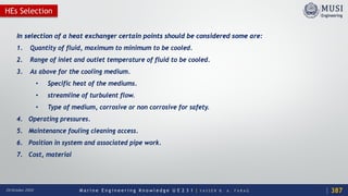 M a r i n e E n g i n e e r i n g K n o w l e d g e U E 2 3 1 | Y A S S E R B . A . F A R A G20 October 2020
HEs Selection
In selection of a heat exchanger certain points should be considered some are:
1. Quantity of fluid, maximum to minimum to be cooled.
2. Range of inlet and outlet temperature of fluid to be cooled.
3. As above for the cooling medium.
• Specific heat of the mediums.
• streamline of turbulent flow.
• Type of medium, corrosive or non corrosive for safety.
4. Operating pressures.
5. Maintenance fouling cleaning access.
6. Position in system and associated pipe work.
7. Cost, material
387
 