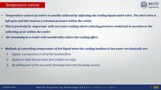 M a r i n e E n g i n e e r i n g K n o w l e d g e U E 2 3 1 | Y A S S E R B . A . F A R A G20 October 2020
Temperature control
 Temperature control of coolers is usually achieved by adjusting the cooling liquid outlet valve. The inlet valve is
left open and this ensures a constant pressure within the cooler.
 This is particularly important with sea water cooling where reducing pressure could lead to aeration or the
collecting of air within the cooler.
 Air remaining in a cooler will considerably reduce the cooling effect.
 Methods of controlling temperature of hot liquid when the cooling medium is Sea water are basically are:
1. Bypass a proportion or all of the hot fluid flow.
2. Bypass or limit the sea water flow (outlet v/v only)
3. By spilling part of the sea water discharge back into the pump suction
389
 