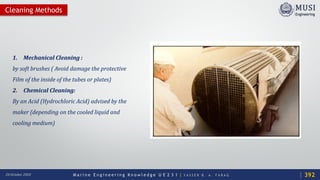 M a r i n e E n g i n e e r i n g K n o w l e d g e U E 2 3 1 | Y A S S E R B . A . F A R A G20 October 2020
Cleaning Methods
1. Mechanical Cleaning :
by soft brushes ( Avoid damage the protective
Film of the inside of the tubes or plates)
2. Chemical Cleaning:
By an Acid (Hydrochloric Acid) advised by the
maker (depending on the cooled liquid and
cooling medium)
392
 