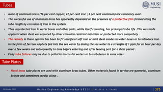 M a r i n e E n g i n e e r i n g K n o w l e d g e U E 2 3 1 | Y A S S E R B . A . F A R A G20 October 2020
Tubes
• Made of aluminum brass (76 per cent copper; 22 per cent zinc ; 2 per cent aluminum) are commonly used .
• The successful use of aluminum brass has apparently depended on the presence of a protective film formed along the
tube length by corrosion of iron in the system .
• Thus unprotected iron in water boxes and other parts, while itself corroding, has prolonged tube life .This was made
apparent when steel was replaced by other corrosion resistant materials or protected more completely .
• The remedy in these systems has been to fit sacrificial soft iron or mild steel anodes in water boxes or to introduce iron
in the form of ferrous sulphate fed into the sea water by dosing the sea water to a strength of 1 ppm for an hour per day
over a few weeks and subsequently to dose before entering and after leaving port for a short period .
• Early tube failures may be due to pollution in coastal waters or to turbulence in some cases.
375
• Naval brass tube plates are used with aluminum brass tubes. Other materials found in service are gunmetal, aluminum
bronze and sometimes special alloys .
Tube Plates
 