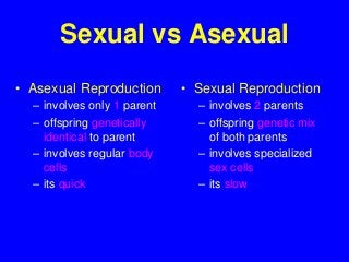 Sexual vs Asexual
• Asexual Reproduction
– involves only 1 parent
– offspring genetically
identical to parent
– involves regular body
cells
– its quick
• Sexual Reproduction
– involves 2 parents
– offspring genetic mix
of both parents
– involves specialized
sex cells
– its slow
 