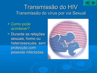 Transmissão do HIVTransmissão do HIV
Transmissão do vírus por via SexualTransmissão do vírus por via Sexual
 Como podeComo pode
acontecer?acontecer?
 Durante as relaçõesDurante as relações
sexuais, homo ousexuais, homo ou
heterossexuais, semheterossexuais, sem
protecção,comprotecção,com
pessoas infectadas.pessoas infectadas.
 