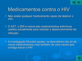 Medicamentos contra o HIVMedicamentos contra o HIV
 Não existe qualquer medicamento capaz de destruir oNão existe qualquer medicamento capaz de destruir o
VIH.VIH.
 O AZT, o DDI e outros,são medicamentos antivíricosO AZT, o DDI e outros,são medicamentos antivíricos
usados actualmente para retardar o desenvolvimento dausados actualmente para retardar o desenvolvimento da
infecçãoinfecção..
 A investigação Mundial aposta, na descoberta não só deA investigação Mundial aposta, na descoberta não só de
novos medicamentos mas também de uma vacina quenovos medicamentos mas também de uma vacina que
consiga travar o HIV.consiga travar o HIV.
 