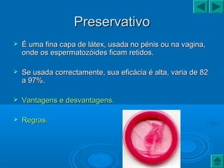 PreservativoPreservativo
 É uma fina capa de látex, usada no pénis ou na vagina,É uma fina capa de látex, usada no pénis ou na vagina,
onde os espermatozóides ficam retidos.onde os espermatozóides ficam retidos.
 Se usada correctamente, sua eficácia é alta, varia de 82Se usada correctamente, sua eficácia é alta, varia de 82
a 97%.a 97%.
 Vantagens e desvantagens.Vantagens e desvantagens.
 Regras.Regras.
 