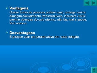  VantagensVantagens
Quase todas as pessoas podem usar; protege contraQuase todas as pessoas podem usar; protege contra
doenças sexualmente transmissíveis, inclusive AIDS;doenças sexualmente transmissíveis, inclusive AIDS;
previne doenças do colo uterino; não faz mal a saúde;previne doenças do colo uterino; não faz mal a saúde;
fácil acesso.fácil acesso.
 DesvantagensDesvantagens
É preciso usar um preservativo em cada relação.É preciso usar um preservativo em cada relação.
 