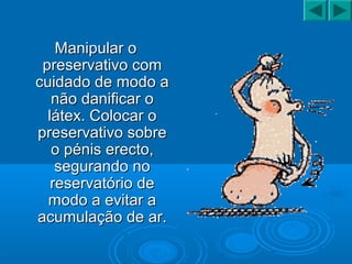 Manipular oManipular o
preservativo compreservativo com
cuidado de modo acuidado de modo a
não danificar onão danificar o
látex. Colocar olátex. Colocar o
preservativo sobrepreservativo sobre
o pénis erecto,o pénis erecto,
segurando nosegurando no
reservatório dereservatório de
modo a evitar amodo a evitar a
acumulação de ar.acumulação de ar.
 