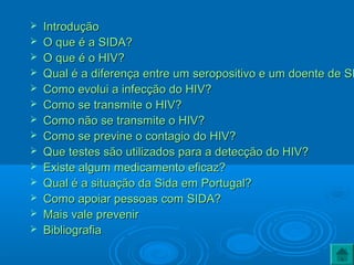  IntroduçãoIntrodução
 O que é a SIDA?O que é a SIDA?
 O que é o HIV?O que é o HIV?
 Qual é a diferença entre um seropositivo e um doente de SIQual é a diferença entre um seropositivo e um doente de SI
 Como evolui a infecção do HIV?Como evolui a infecção do HIV?
 Como se transmite o HIV?Como se transmite o HIV?
 Como não se transmite o HIV?Como não se transmite o HIV?
 Como se previne o contagio do HIV?Como se previne o contagio do HIV?
 Que testes são utilizados para a detecção do HIV?Que testes são utilizados para a detecção do HIV?
 Existe algum medicamento eficaz?Existe algum medicamento eficaz?
 Qual é a situação da Sida em Portugal?Qual é a situação da Sida em Portugal?
 Como apoiar pessoas com SIDA?Como apoiar pessoas com SIDA?
 Mais vale prevenirMais vale prevenir
 BibliografiaBibliografia
 