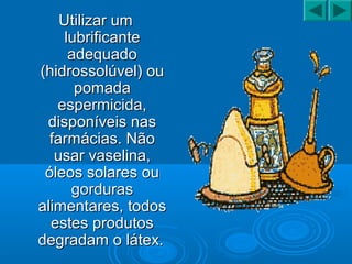 Utilizar umUtilizar um
lubrificantelubrificante
adequadoadequado
(hidrossolúvel) ou(hidrossolúvel) ou
pomadapomada
espermicida,espermicida,
disponíveis nasdisponíveis nas
farmácias. Nãofarmácias. Não
usar vaselina,usar vaselina,
óleos solares ouóleos solares ou
gordurasgorduras
alimentares, todosalimentares, todos
estes produtosestes produtos
degradam o látex.degradam o látex.
 