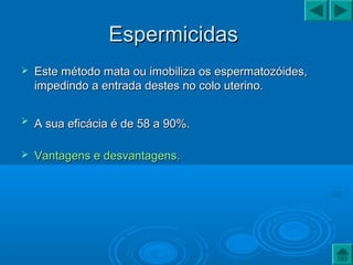 EspermicidasEspermicidas
 Este método mata ou imobiliza os espermatozóides,Este método mata ou imobiliza os espermatozóides,
impedindo a entrada destes no colo uterino.impedindo a entrada destes no colo uterino.
 A sua eficácia é de 58 a 90%.A sua eficácia é de 58 a 90%.
 Vantagens e desvantagens.Vantagens e desvantagens.
 