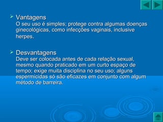  VantagensVantagens
O seu uso é simples; protege contra algumas doençasO seu uso é simples; protege contra algumas doenças
ginecológicas, como infecções vaginais, inclusiveginecológicas, como infecções vaginais, inclusive
herpesherpes..
 DesvantagensDesvantagens
Deve ser colocada antes de cada relação sexual,Deve ser colocada antes de cada relação sexual,
mesmo quando praticado em um curto espaço demesmo quando praticado em um curto espaço de
tempo; exige muita disciplina no seu uso; algunstempo; exige muita disciplina no seu uso; alguns
espermicidas só são eficazes em conjunto com algumespermicidas só são eficazes em conjunto com algum
método de barreira.método de barreira.
 