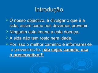 IntroduçãoIntrodução
 O nosso objectivo, é divulgar o que é aO nosso objectivo, é divulgar o que é a
sida, assim como nos devemos prevenir.sida, assim como nos devemos prevenir.
 Ninguém esta imune a esta doença.Ninguém esta imune a esta doença.
 A sida não tem rosto nem idade.A sida não tem rosto nem idade.
 Por isso o melhor caminho é informares-tePor isso o melhor caminho é informares-te
e prevenires-te:e prevenires-te: não sejas camelo, usanão sejas camelo, usa
o preservativo!!!o preservativo!!!
 