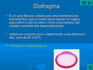 DiafragmaDiafragma
 É um anel flexível, coberto por uma membrana deÉ um anel flexível, coberto por uma membrana de
borracha fina, que a mulher deve colocar na vagina,borracha fina, que a mulher deve colocar na vagina,
para cobrir o colo do útero. Como uma barreira, elepara cobrir o colo do útero. Como uma barreira, ele
impede a entrada dos espermatozóides.impede a entrada dos espermatozóides.
 Usado em conjunto com o espermicida a sua eficácia éUsado em conjunto com o espermicida a sua eficácia é
alta, varia de 82 a 97%.alta, varia de 82 a 97%.
 Vantagens e desvantagens.Vantagens e desvantagens.
 