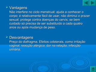  VantagensVantagens
Não interfere no ciclo menstrual; ajuda a conhecer oNão interfere no ciclo menstrual; ajuda a conhecer o
corpo; é relativamente fácil de usar; não diminui o prazercorpo; é relativamente fácil de usar; não diminui o prazer
sexual; protege contra doenças do cervix; se bemsexual; protege contra doenças do cervix; se bem
cuidado só precisa de ser substituído a cada quatrocuidado só precisa de ser substituído a cada quatro
anos ou após mudança de peso.anos ou após mudança de peso.
 DesvantagensDesvantagens
Preço do diafragma. Efeitos colaterais, como irritaçãoPreço do diafragma. Efeitos colaterais, como irritação
vaginal; reacção alérgica; dor na relação; infecçãovaginal; reacção alérgica; dor na relação; infecção
urinária.urinária.
 
