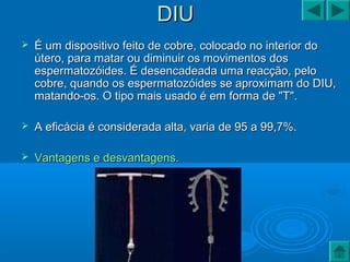 DIUDIU
 É um dispositivo feito de cobre, colocado no interior doÉ um dispositivo feito de cobre, colocado no interior do
útero, para matar ou diminuir os movimentos dosútero, para matar ou diminuir os movimentos dos
espermatozóides. É desencadeada uma reacção, peloespermatozóides. É desencadeada uma reacção, pelo
cobre, quando os espermatozóides se aproximam do DIU,cobre, quando os espermatozóides se aproximam do DIU,
matando-os. O tipo mais usado é em forma de "T".matando-os. O tipo mais usado é em forma de "T".
 A eficácia é considerada alta, varia de 95 a 99,7%.A eficácia é considerada alta, varia de 95 a 99,7%.
 Vantagens e desvantagens.Vantagens e desvantagens.
 