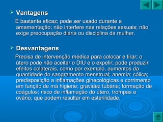  VantagensVantagens
É bastante eficaz; pode ser usado durante aÉ bastante eficaz; pode ser usado durante a
amamentação; não interfere nas relações sexuais; nãoamamentação; não interfere nas relações sexuais; não
exige preocupação diária ou disciplina da mulher.exige preocupação diária ou disciplina da mulher.
 DesvantagensDesvantagens
Precisa de intervenção médica para colocar e tirar; oPrecisa de intervenção médica para colocar e tirar; o
útero pode não aceitar o DIU e o expelir; pode produzirútero pode não aceitar o DIU e o expelir; pode produzir
efeitos colaterais, como por exemplo, aumentos daefeitos colaterais, como por exemplo, aumentos da
quantidade do sangramento menstrual; anemia: cólica;quantidade do sangramento menstrual; anemia: cólica;
predisposição a inflamações ginecológicas e corrimentopredisposição a inflamações ginecológicas e corrimento
em função de má higiene; gravidez tubária; formação deem função de má higiene; gravidez tubária; formação de
coágulos; risco de inflamação do útero, trompas ecoágulos; risco de inflamação do útero, trompas e
ovário, que podem resultar em esterilidade.ovário, que podem resultar em esterilidade.
 
