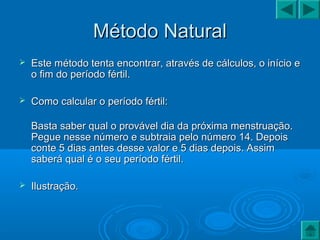 Método NaturalMétodo Natural
 Este método tenta encontrar, através de cálculos, o início eEste método tenta encontrar, através de cálculos, o início e
o fim do período fértil.o fim do período fértil.
 Como calcular o período fértil:Como calcular o período fértil:
Basta saber qual o provável dia da próxima menstruação.Basta saber qual o provável dia da próxima menstruação.
Pegue nesse número e subtraia pelo número 14. DepoisPegue nesse número e subtraia pelo número 14. Depois
conte 5 dias antes desse valor e 5 dias depois. Assimconte 5 dias antes desse valor e 5 dias depois. Assim
saberá qual é o seu período fértil.saberá qual é o seu período fértil.
 Ilustração.Ilustração.
 