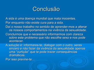 ConclusãoConclusão
A sida é uma doença mundial que mata inocentes.A sida é uma doença mundial que mata inocentes.
Por enquanto não existe cura para a sida.Por enquanto não existe cura para a sida.
Daí o nosso trabalho no sentido de aprender-mos a alterarDaí o nosso trabalho no sentido de aprender-mos a alterar
os nossos comportamentos na vivência da sexualidade.os nossos comportamentos na vivência da sexualidade.
Concluímos que e necessário informarmos com clarezaConcluímos que e necessário informarmos com clareza
sobre este problema que não escolhe sexo e nos podesobre este problema que não escolhe sexo e nos pode
acontecer.acontecer.
A solução é: informares-te, dialogar com o outro, seresA solução é: informares-te, dialogar com o outro, seres
sincero e não fazer da vivência da sexualidade apenassincero e não fazer da vivência da sexualidade apenas
uma “curtição” que te pode trazer consequênciasuma “curtição” que te pode trazer consequências
dramáticas.dramáticas.
Por isso previne-te…Por isso previne-te…
 