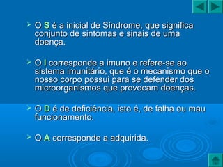  OO SS é a inicial de Síndrome, que significaé a inicial de Síndrome, que significa
conjunto de sintomas e sinais de umaconjunto de sintomas e sinais de uma
doença.doença.
 OO II corresponde a imuno e refere-se aocorresponde a imuno e refere-se ao
sistema imunitário, que é o mecanismo que osistema imunitário, que é o mecanismo que o
nosso corpo possui para se defender dosnosso corpo possui para se defender dos
microorganismos que provocam doenças.microorganismos que provocam doenças.
 OO DD é de deficiência, isto é, de falha ou maué de deficiência, isto é, de falha ou mau
funcionamento.funcionamento.
 OO AA corresponde a adquirida.corresponde a adquirida.
 