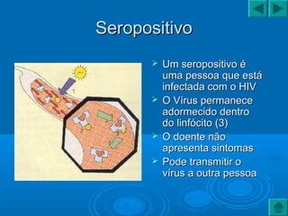 SeropositivoSeropositivo
 Um seropositivo éUm seropositivo é
uma pessoa que estáuma pessoa que está
infectada com o HIVinfectada com o HIV
 O Vírus permaneceO Vírus permanece
adormecido dentroadormecido dentro
do linfócito (3)do linfócito (3)
 O doente nãoO doente não
apresenta sintomasapresenta sintomas
 Pode transmitir oPode transmitir o
vírus a outra pessoavírus a outra pessoa
 
