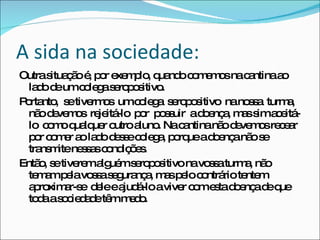 A sida na sociedade: Outra situação é, por exemplo, quando comemos na cantina ao lado de um colega seropositivo. Portanto,  se tivermos  um colega  seropositivo  na nossa  turma,  não devemos  rejeitá-lo  por  possuir  a doença, mas sim aceitá-lo  como qualquer outro aluno. Na cantina não devemos recear por comer ao lado desse colega, porque a doença não se transmite nessas condições. Então, se tiverem alguém seropositivo na vossa turma, não temam pela vossa segurança, mas pelo contrário tentem  aproximar-se  dele e ajudá-lo a viver com esta doença de que toda a sociedade têm medo. 