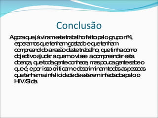 Conclusão Agora que já viram este trabalho feito pelo grupo nº4, esperamos que tenham gostado e que tenham compreendido a razão deste trabalho, que tinha como objectivo ajudar a quem o visse  a compreender esta doença, que toda gente conhece, mas pouca gente sabe o que é, e por isso criticam e descriminam todas as pessoas que tenham a infelicidade de estarem infectados pelo o HIV/Sida. 