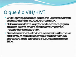 O que é o VIH/HIV? O VIH é um vírus que causa, no paciente, um estado avançado de decadência física, incurável, chamado SIDA. Sintomas como a  febre, erupção na pele e dores de garganta dolorosas, poderão ser considerados como um potencial indicador de infecção pelo VIH. Sem o tratamento anti-retrovíricos, o sistema imunitário vai-se debilitando, ao ponto de não conseguir combater nenhuma doença. Será, então, quando se diz que uma pessoa sofre de SIDA. 