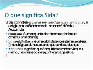 O que significa Sida? Sida, do inglês  Acquired Immunodeficiency Syndrome , é a sigla para a Síndrome da Imunodeficiência Adquirida. Síndrome  é um conjunto de sintomas e sinais que constitui uma doença; Imunodeficiência  é uma debilidade no sistema de defesa (imunológico) do nosso corpo que combate doenças; Adquirida  significa que é adquirida durante a vida, ou melhor, não nasce com ela por herança genética.   