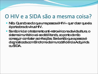 O HIV e a SIDA são a mesma coisa? Não. Quando se diz que uma pessoa é HIV+ quer dizer que ela é portadora do vírus HIV.  Se não iniciar o tratamento anti-retrovírico na devida altura, o sistema imunitário vai-se debilitando, ao ponto de não conseguir combater as infecções. Será então que a pessoa é diagnosticada com Síndrome da Imunodeficiência Adquirida ou SIDA. 