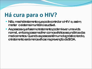 Há cura para o HIV? Não, mas há tratamento que pode controlar o HIV e, assim, manter  o sistema imunitário saudável.  As pessoas que fazem o tratamento podem levar uma vida normal, embora possam sofrer com os efeitos secundários dos medicamentos. Quando as pessoas têm um diagnóstico tardio, o tratamento será menos eficaz na prevenção da SIDA. 