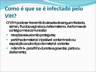 Como é que se é infectado pelo VIH? O VIH pode ser transmitido através de sangue infectado, sémen, fluidos vaginais ou leite materno. As formas de contágio mais comuns são: relações sexuais não protegidas; partilha de material injectável contaminado ou  exposição a outro tipo de material cortante; mãe VIH+ para filho durante a gravidez, parto ou aleitamento; 